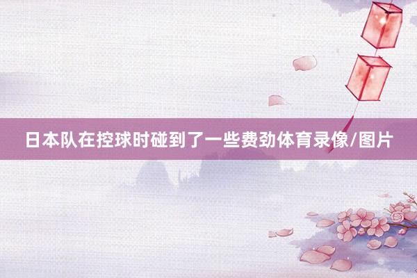 日本队在控球时碰到了一些费劲体育录像/图片