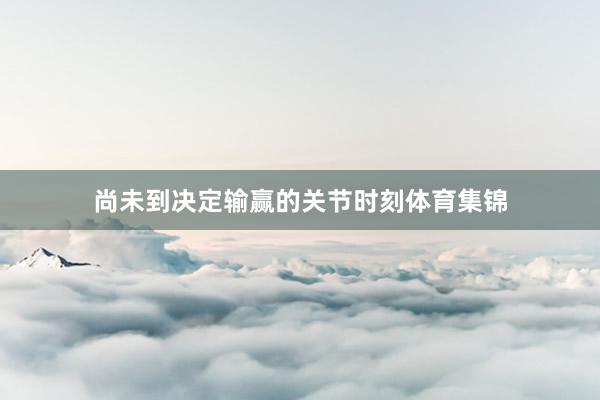 尚未到决定输赢的关节时刻体育集锦