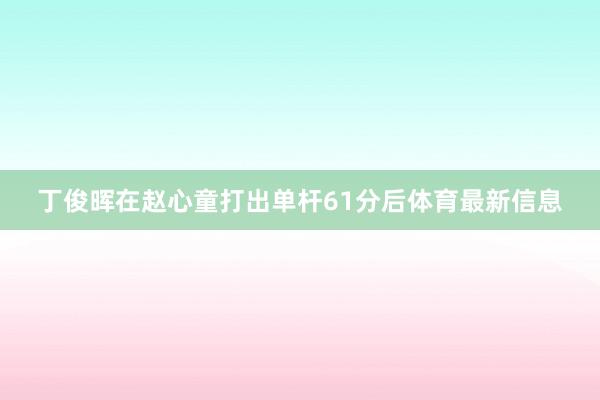 丁俊晖在赵心童打出单杆61分后体育最新信息