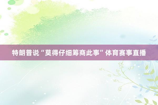 特朗普说“莫得仔细筹商此事”体育赛事直播