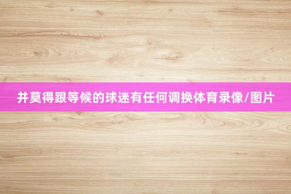 并莫得跟等候的球迷有任何调换体育录像/图片