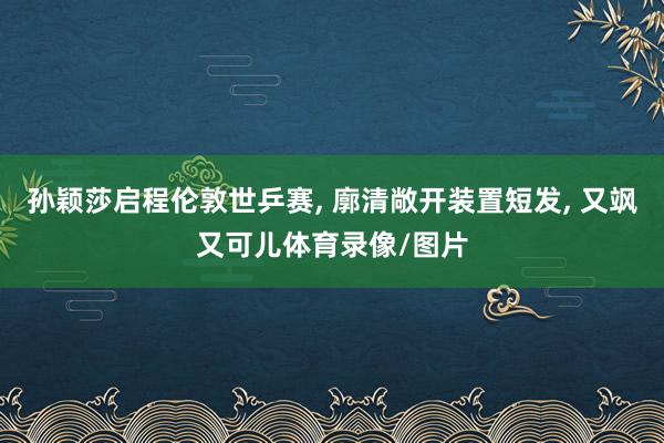 孙颖莎启程伦敦世乒赛, 廓清敞开装置短发, 又飒又可儿体育录像/图片
