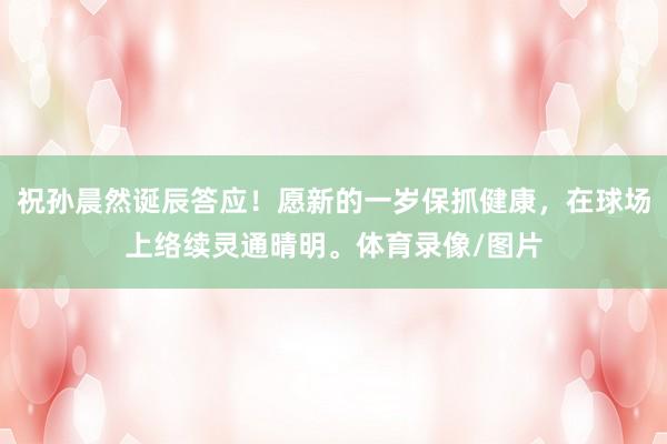 祝孙晨然诞辰答应！愿新的一岁保抓健康，在球场上络续灵通晴明。体育录像/图片
