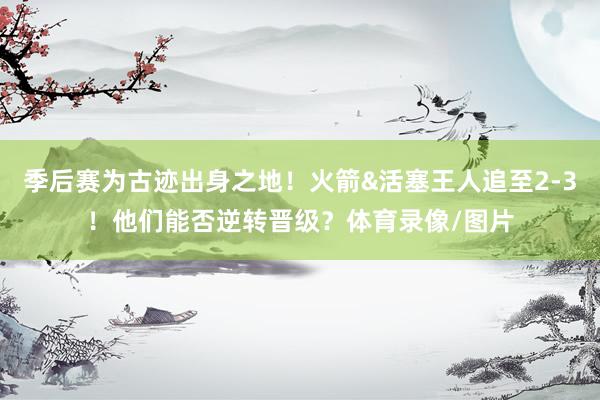 季后赛为古迹出身之地！火箭&活塞王人追至2-3！他们能否逆转晋级？体育录像/图片