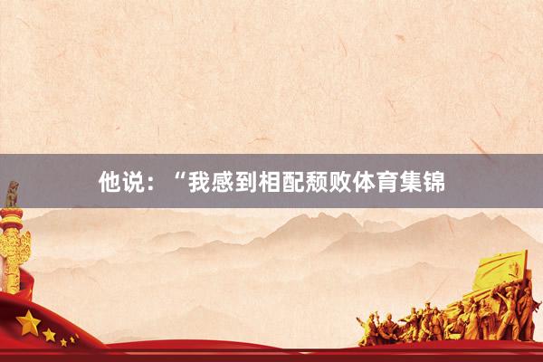 他说：“我感到相配颓败体育集锦
