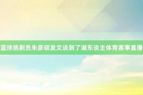 篮球挑剔员朱彦硕发文谈到了湖东谈主体育赛事直播