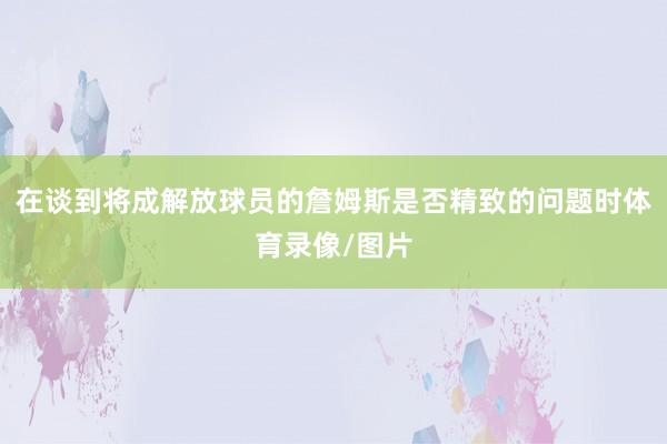 在谈到将成解放球员的詹姆斯是否精致的问题时体育录像/图片