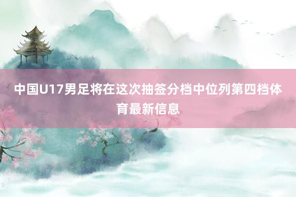 中国U17男足将在这次抽签分档中位列第四档体育最新信息