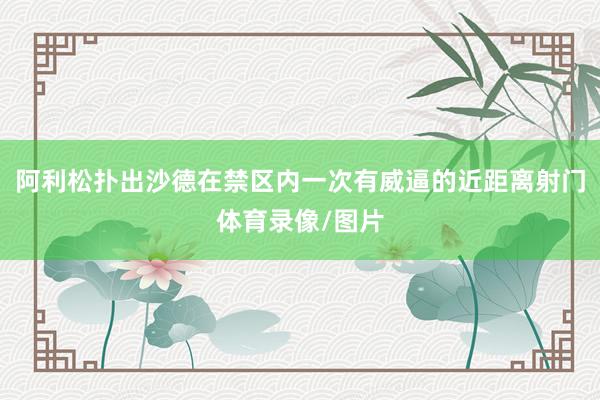 阿利松扑出沙德在禁区内一次有威逼的近距离射门体育录像/图片