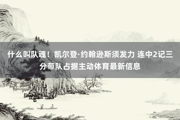 什么叫队魂！凯尔登·约翰逊斯须发力 连中2记三分带队占据主动体育最新信息