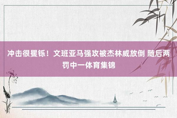 冲击很矍铄！文班亚马强攻被杰林威放倒 随后两罚中一体育集锦