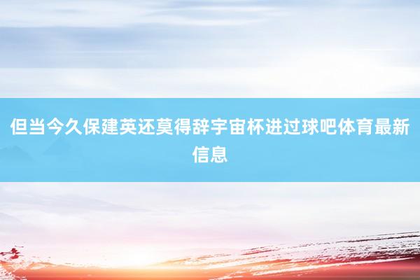 但当今久保建英还莫得辞宇宙杯进过球吧体育最新信息