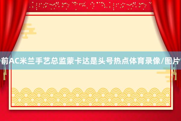 前AC米兰手艺总监蒙卡达是头号热点体育录像/图片