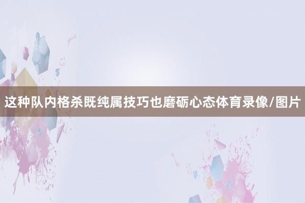 这种队内格杀既纯属技巧也磨砺心态体育录像/图片