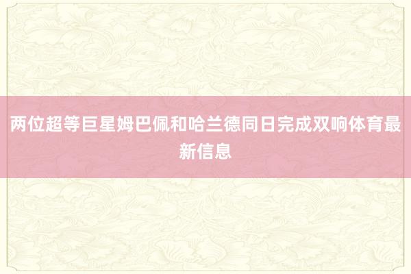 两位超等巨星姆巴佩和哈兰德同日完成双响体育最新信息