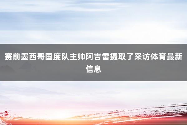赛前墨西哥国度队主帅阿吉雷摄取了采访体育最新信息
