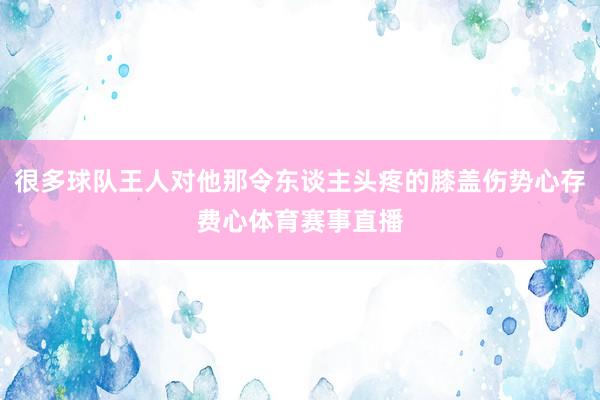 很多球队王人对他那令东谈主头疼的膝盖伤势心存费心体育赛事直播