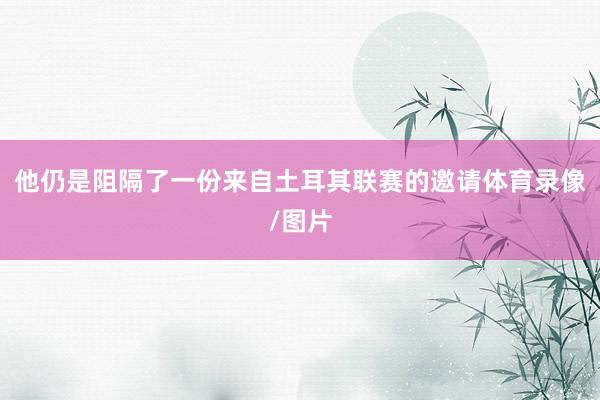 他仍是阻隔了一份来自土耳其联赛的邀请体育录像/图片