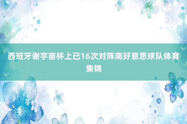 西班牙谢宇宙杯上已16次对阵南好意思球队体育集锦