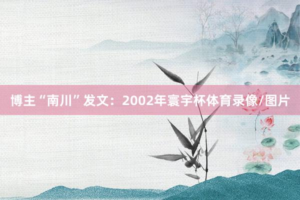 博主“南川”发文：2002年寰宇杯体育录像/图片